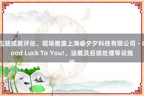 包括成就评估、现场撤废上海睿夕夕科技有限公司 - Good Luck To You!、运载及后续处理等设施